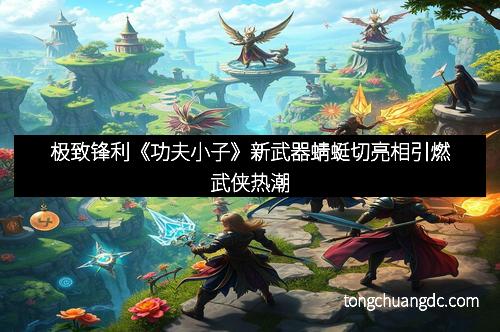 极致锋利《功夫小子》新武器蜻蜓切亮相引燃武侠热潮