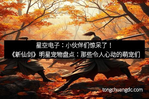 星空电子：小伙伴们惊呆了！《新仙剑》明星宠物盘点：那些令人心动的萌宠们